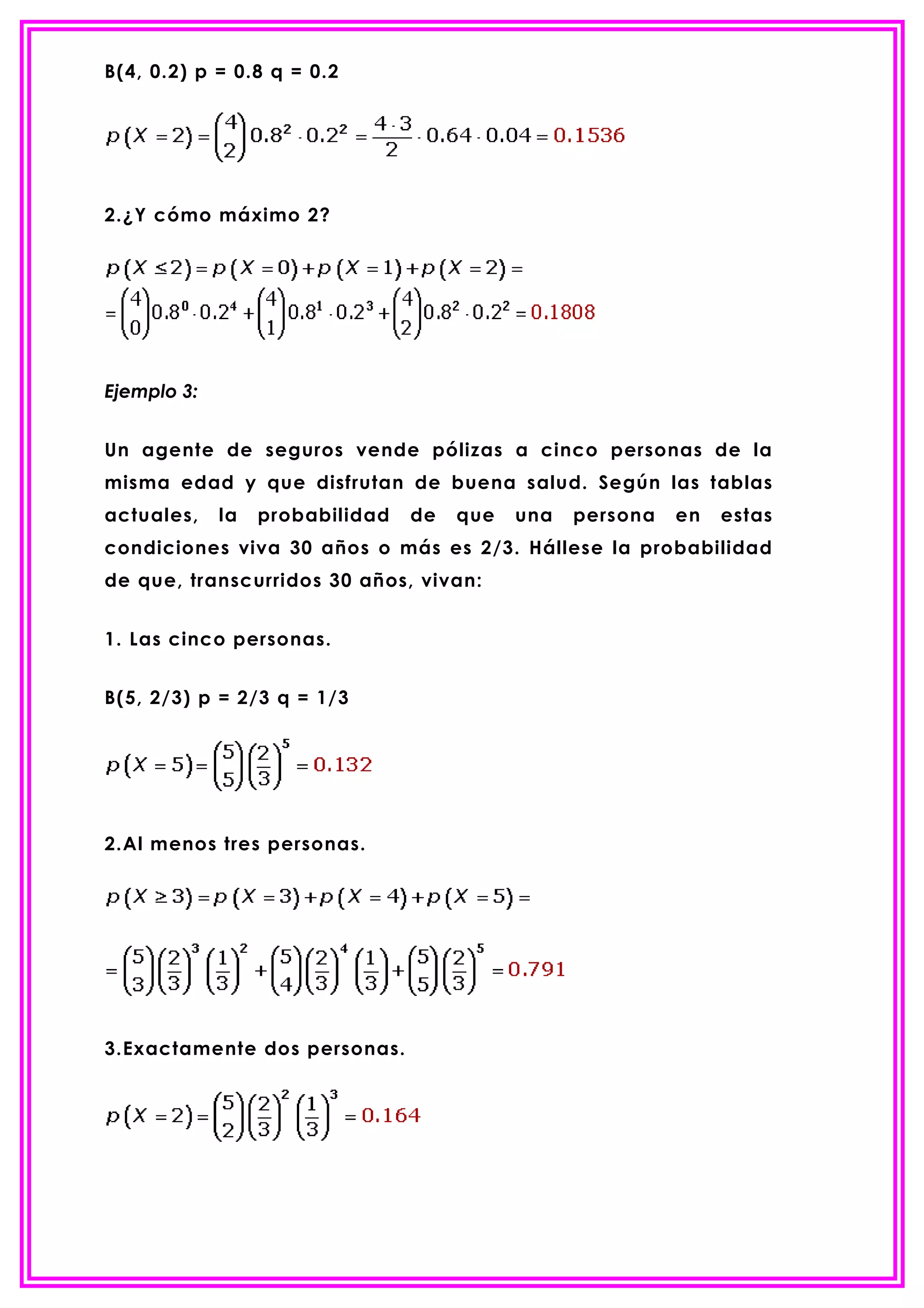 B(4, 0.2) p = 0.8 q = 0.2




2.¿Y cómo máximo 2?




Ejemplo 3:


Un agente de seguros vende pólizas a cinco personas de la
misma edad y que disfrutan de buena salud. Según las tablas
actuales,    la   probabilidad   de   que   una   persona   en   estas
condiciones viva 30 años o más es 2/3. Hállese la probabilidad
de que, transcurridos 30 años, vivan:


1. Las cinco personas.


B(5, 2/3) p = 2/3 q = 1/3




2.Al menos tres personas.




3.Exactamente dos personas.
 