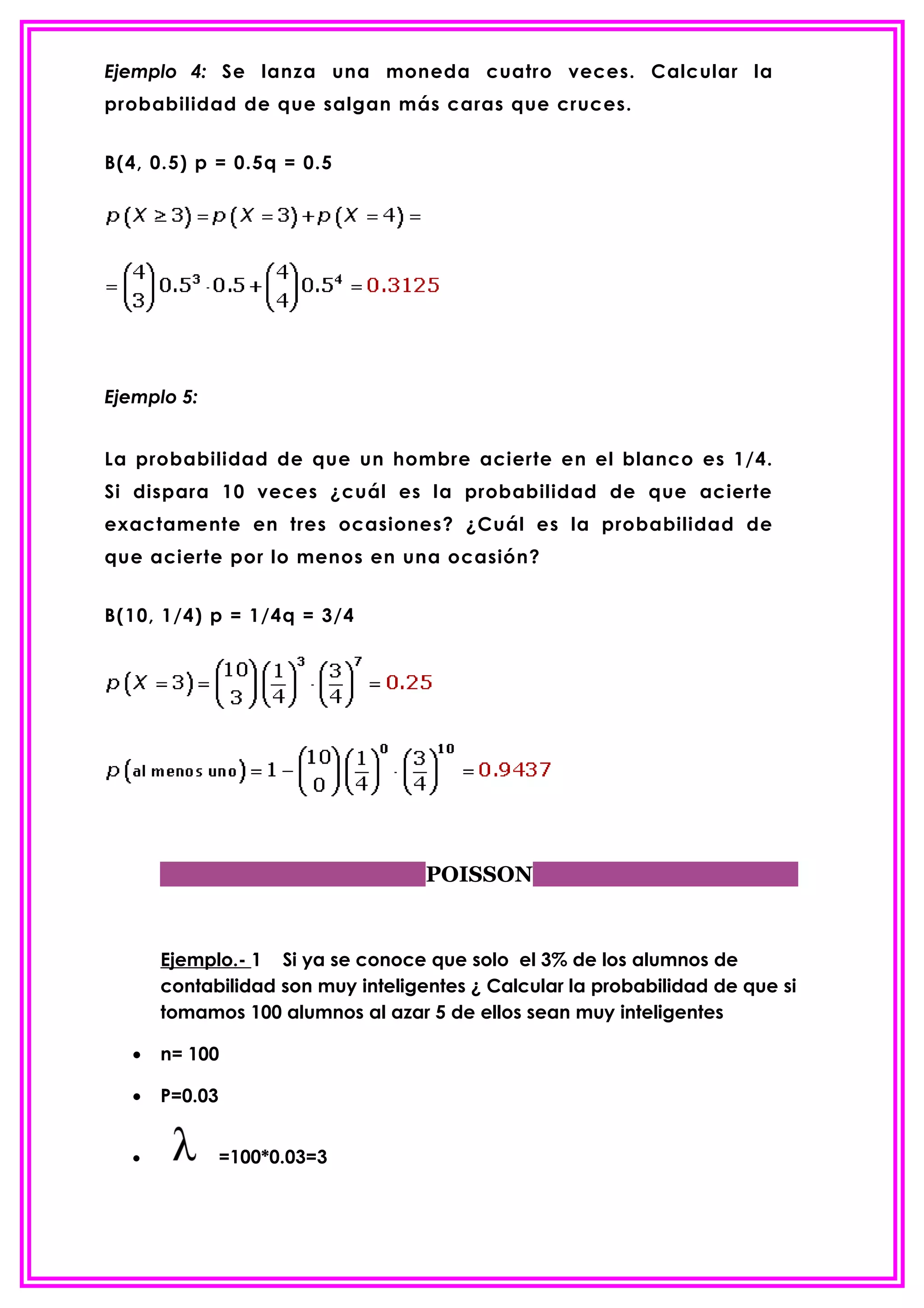 Ejemplo 4: Se lanza una moneda cuatro veces. Calcular la
probabilidad de que salgan más caras que cruces.


B(4, 0.5) p = 0.5q = 0.5




Ejemplo 5:


La probabilidad de que un hombre acierte en el blanco es 1/4.
Si dispara 10 veces ¿cuál es la probabilidad de que acierte
exactamente en tres ocasiones? ¿Cuál es la probabilidad de
que acierte por lo menos en una ocasión?


B(10, 1/4) p = 1/4q = 3/4




                                   POISSON


      Ejemplo.- 1 Si ya se conoce que solo el 3% de los alumnos de
      contabilidad son muy inteligentes ¿ Calcular la probabilidad de que si
      tomamos 100 alumnos al azar 5 de ellos sean muy inteligentes

  •   n= 100

  •   P=0.03


  •            =100*0.03=3
 