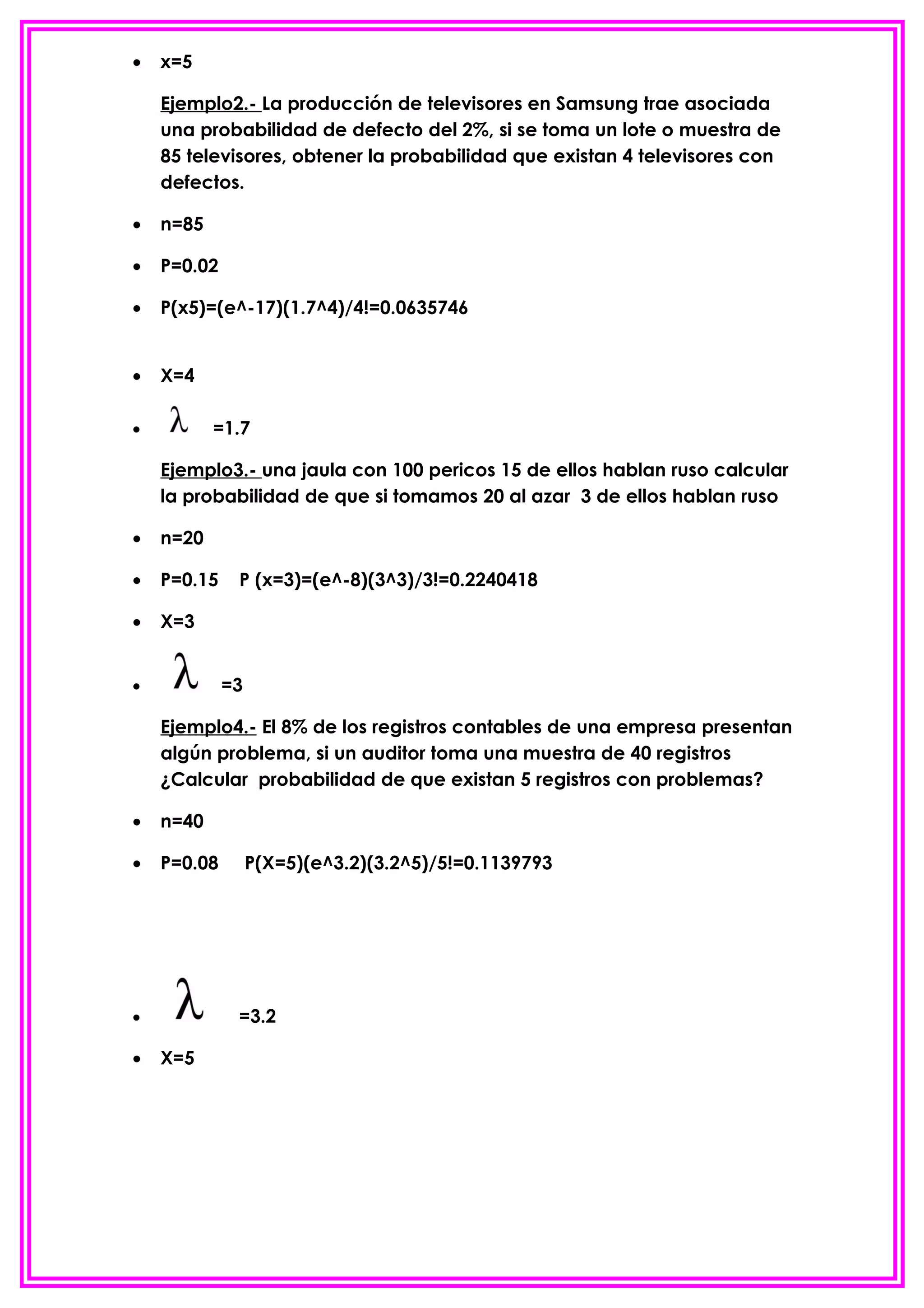 •   x=5

    Ejemplo2.- La producción de televisores en Samsung trae asociada
    una probabilidad de defecto del 2%, si se toma un lote o muestra de
    85 televisores, obtener la probabilidad que existan 4 televisores con
    defectos.

•   n=85

•   P=0.02

•   P(x5)=(e^-17)(1.7^4)/4!=0.0635746


•   X=4

•          =1.7

    Ejemplo3.- una jaula con 100 pericos 15 de ellos hablan ruso calcular
    la probabilidad de que si tomamos 20 al azar 3 de ellos hablan ruso

•   n=20

•   P=0.15    P (x=3)=(e^-8)(3^3)/3!=0.2240418

•   X=3


•            =3

    Ejemplo4.- El 8% de los registros contables de una empresa presentan
    algún problema, si un auditor toma una muestra de 40 registros
    ¿Calcular probabilidad de que existan 5 registros con problemas?

•   n=40

•   P=0.08        P(X=5)(e^3.2)(3.2^5)/5!=0.1139793




•             =3.2

•   X=5
 