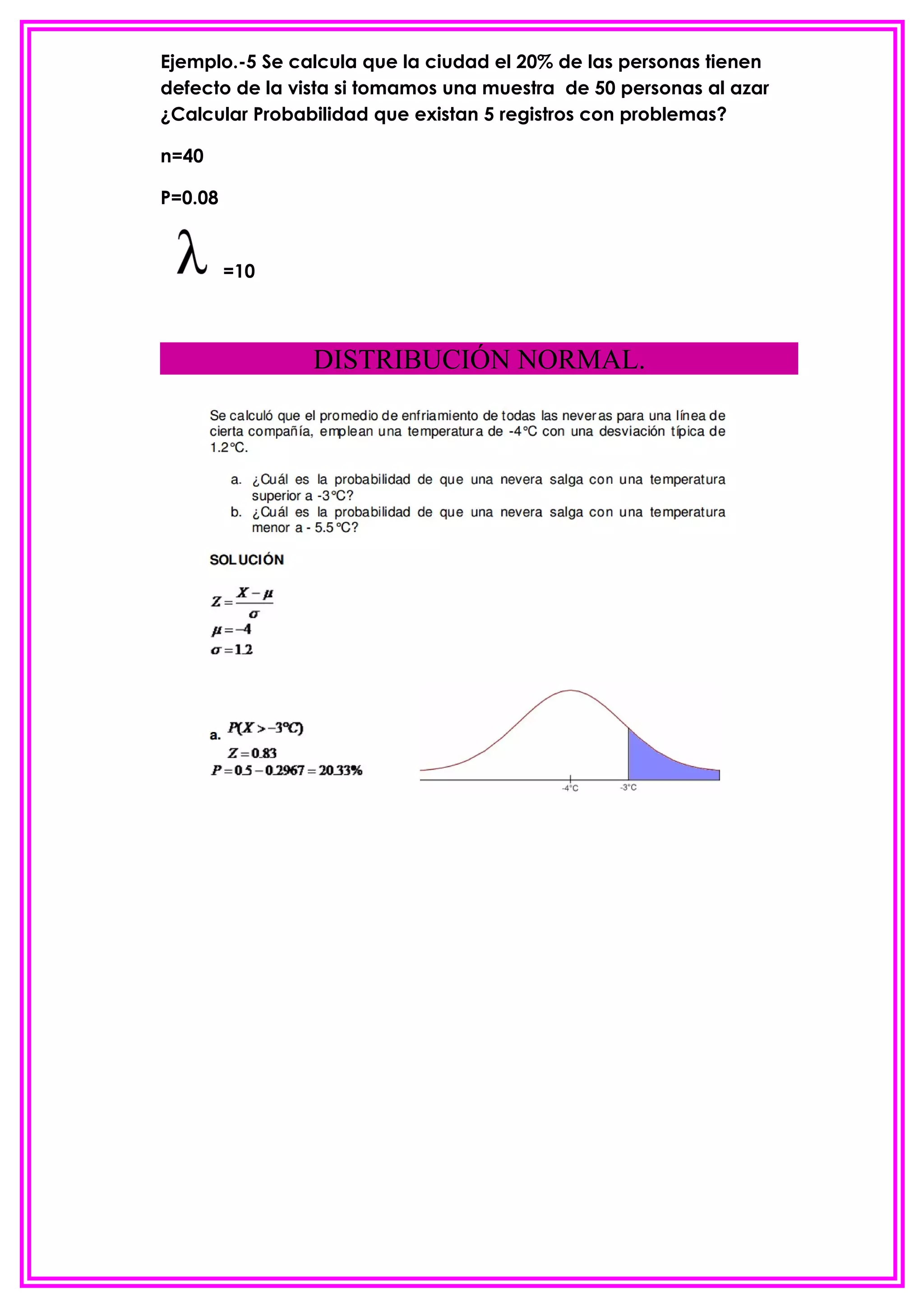 Ejemplo.-5 Se calcula que la ciudad el 20% de las personas tienen
defecto de la vista si tomamos una muestra de 50 personas al azar
¿Calcular Probabilidad que existan 5 registros con problemas?

n=40

P=0.08


         =10



                DISTRIBUCIÓN NORMAL.
 