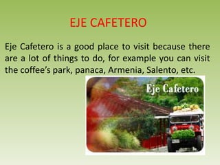EJE CAFETERO
Eje Cafetero is a good place to visit because there
are a lot of things to do, for example you can visit
the coffee’s park, panaca, Armenia, Salento, etc.
 