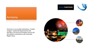 Armenia
Armenia es una ciudad colombiana, “ciudad
milagro” capital del departamento del
Quindío y uno de los principales centros del
eje cafetero colombiano y de la llamada
Región Paisa.
SITIOS TURISTICOS