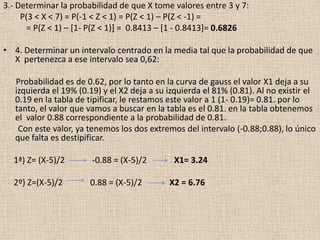 3.- Determinar la probabilidad de que X tome valores entre 3 y 7:
     P(3 < X < 7) = P(-1 < Z < 1) = P(Z < 1) – P(Z < -1) =
       = P(Z < 1) – [1- P(Z < 1)] = 0.8413 – [1 - 0.8413]= 0.6826

• 4. Determinar un intervalo centrado en la media tal que la probabilidad de que
  X pertenezca a ese intervalo sea 0,62:

   Probabilidad es de 0.62, por lo tanto en la curva de gauss el valor X1 deja a su
   izquierda el 19% (0.19) y el X2 deja a su izquierda el 81% (0.81). Al no existir el
   0.19 en la tabla de tipificar, le restamos este valor a 1 (1- 0.19)= 0.81. por lo
   tanto, el valor que vamos a buscar en la tabla es el 0.81. en la tabla obtenemos
   el valor 0.88 correspondiente a la probabilidad de 0.81.
    Con este valor, ya tenemos los dos extremos del intervalo (-0.88;0.88), lo único
   que falta es destipificar.

  1ª) Z= (X-5)/2        -0.88 = (X-5)/2       X1= 3.24

  2º) Z=(X-5)/2        0.88 = (X-5)/2        X2 = 6.76
 