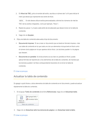 2. En Nivel de TDC, junto al nombre del estilo, escriba un número del 1 al 9 para indicar el
nivel que desea que represente ese estilo de título.
NOTA Si sólo desea utilizar estilos personalizados, elimine los números de nivel de
TDC de los estilos integrados, como por ejemplo, Título 1.
3. Repita los pasos 1 y 2 para cada estilo de encabezado que desee incluir en la tabla de
contenido.
4. Haga clic en Aceptar.
4. Elija una tabla de contenido adecuada al tipo de documento:
 Documento impreso Si va a crear un documento que se leerá en formato impreso, cree
una tabla de contenido en la que cada uno de sus elementos incluya tanto el título como
el número de la página en la que aparece dicho título. Los lectores pueden ir a la página
que desean.
 Documento en pantalla Si el documento se va a leer en pantalla en Word, puede
aplicar formato de hipervínculo a los elementos de la tabla de contenido, de manera que
los lectores puedan ir al título correspondiente haciendo clic en él en la tabla de
contenido.
Volver al principio
Actualizar la tabla de contenido
Si agregó o quitó títulos u otros elementos de tabla de contenido en el documento, puede actualizar
rápidamente la tabla de contenido.
1. En el grupo Tabla de contenido de la ficha Referencias, haga clic en Actualizar tabla.
2. Haga clic en Actualizar sólo losnúmerosde página o en Actualizar toda la tabla.
Volver al principio
 