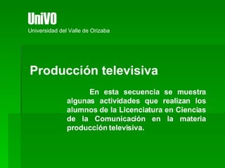 Producción televisiva En esta secuencia se muestra algunas actividades que realizan los alumnos de la Licenciatura en Ciencias de la Comunicación en la materia producción televisiva. UniVO Universidad del Valle de Orizaba 