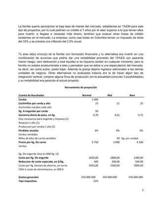 La familia quería aprovechar la baja tasa de interés del mercado, establecida en 1%EM para este
tipo de proyectos, por lo cual pedirían un crédito a 7 años por el valor superior a lo que tenían ellos
para invertir; si llegase a necesitar más dinero, tendrían que evaluar otras líneas de crédito
existentes en el mercado. La empresa, como casi todas en Colombia tenían un impuesto de renta
del 33% y se preveía una inflación del 2,5% anual.



Tú eres el(la) único(a) de la familia con formación financiera y tu alternativa era invertir en una
combinación de acciones que podría dar una rentabilidad promedio del 10%EA con aparente
menor riesgo, cero dedicación y total liquidez si se requería vender en cualquier momento, pero la
familia no estaba acostumbrada a esto y pensaban que se debía a una especulación del mercado,
es decir, así como subía, podía bajar. Además la granja dejaría ingresos adicionales a las demás
unidades de negocio. Otras alternativas no evaluadas todavía era la de hacer algún tipo de
integración vertical, comprar alguna finca de producción (en la actualidad conocían 3 posibilidades)
y su rentabilidad era parecida al actual proyecto.

                                       Herramienta de proyección

Cuenta de Resultados                                Normal               Mal                Bien
Cerdas                                                       1.000
Cochinillos por cerda y año                                     23               21                 25
Cochinillos nacidos cada año
Kg. A engordar por cerdo                                        90
Ganancia diaria de peso, en Kg.                               0,70              0,65               0,75
Dias necesarios para engorde y limpieza (1)
Rotacion x año (1)
Produccion por cerdos / año (2)
Perdidas anuales                                               6%                8%                 4%
Cerdos vendidos
Miles de kilos de carne vendidos                                                  90 Kg. por unidad
Precio por Kg. De carne                                      3.750             3.000              4.500
Ventas

Kg. De engorde total en 000 Kg. (3)
Coste por Kg. De engorde                                  3050,00          2800,00             3300,00
Reduccion de coste esperada, en $/Kg.                        400            300,00              500,00
Coste por Kg. Desúes de ahorros, en euros                 2650,00          2500,00             2800,00
CMV o coste de alimentacion, en 000 €

Gastos generales                                   250.000.000       250.000.000           250.000.000
Tipo impositivo                                             33%


                                                                                                      3
 