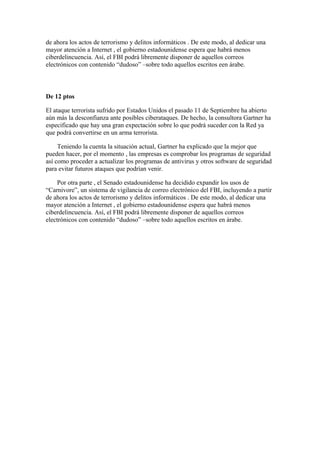 de ahora los actos de terrorismo y delitos informáticos . De este modo, al dedicar una
mayor atención a Internet , el gobierno estadounidense espera que habrá menos
ciberdelincuencia. Así, el FBI podrá libremente disponer de aquellos correos
electrónicos con contenido “dudoso” –sobre todo aquellos escritos een árabe.

De 12 ptos
El ataque terrorista sufrido por Estados Unidos el pasado 11 de Septiembre ha abierto
aún más la desconfianza ante posibles ciberataques. De hecho, la consultora Gartner ha
especificado que hay una gran expectación sobre lo que podrá suceder con la Red ya
que podrá convertirse en un arma terrorista.
Teniendo la cuenta la situación actual, Gartner ha explicado que la mejor que
pueden hacer, por el momento , las empresas es comprobar los programas de seguridad
así como proceder a actualizar los programas de antivirus y otros software de seguridad
para evitar futuros ataques que podrían venir.
Por otra parte , el Senado estadounidense ha decidido expandir los usos de
“Carnivore”, un sistema de vigilancia de correo electrónico del FBI, incluyendo a partir
de ahora los actos de terrorismo y delitos informáticos . De este modo, al dedicar una
mayor atención a Internet , el gobierno estadounidense espera que habrá menos
ciberdelincuencia. Así, el FBI podrá libremente disponer de aquellos correos
electrónicos con contenido “dudoso” –sobre todo aquellos escritos en árabe.

 