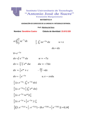 MATEMÁTICA II 
ASIGNACIÒN DE EJERCICIOS DE LA UNIDAD III: INTEGRALES DEFINIDA. 
Prof.: Marleny de Parra 
Nombre: Geraldine Castro Cédula de Identidad: 23.812.528 
a xe dx x   
1 
0 
7 
3 
2 
.) 
∫ 
= 
= 
V= 
=∫ 
=- 
∫ 
=- 
- 
= 
= - 
- ∫ 
) 
+ 
∫ 
) 
+ )| 
+ 
) | 
[( ) + 
)) – ( . ) + 
) )] =-0,14] 
 
