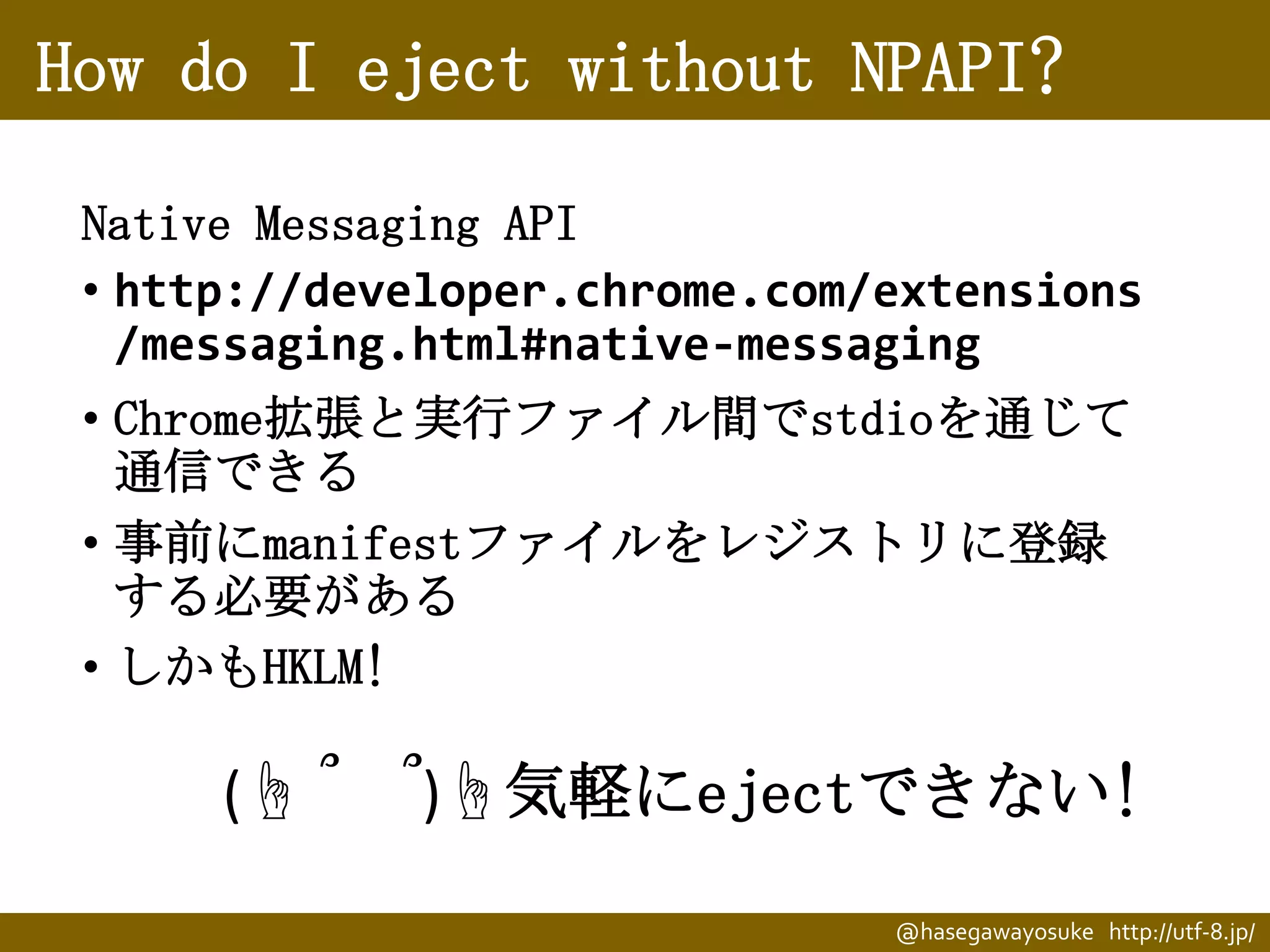 How do I eject without NPAPI?
Native Messaging API
• http://developer.chrome.com/extensions
/messaging.html#native-messaging
• Chrome拡張と実行ファイル間でstdioを通じて
通信できる
• 事前にmanifestファイルをレジストリに登録
する必要がある
• しかもHKLM!

(☝ ՞

՞)☝気軽にejectできない!
@hasegawayosuke http://utf-8.jp/

 