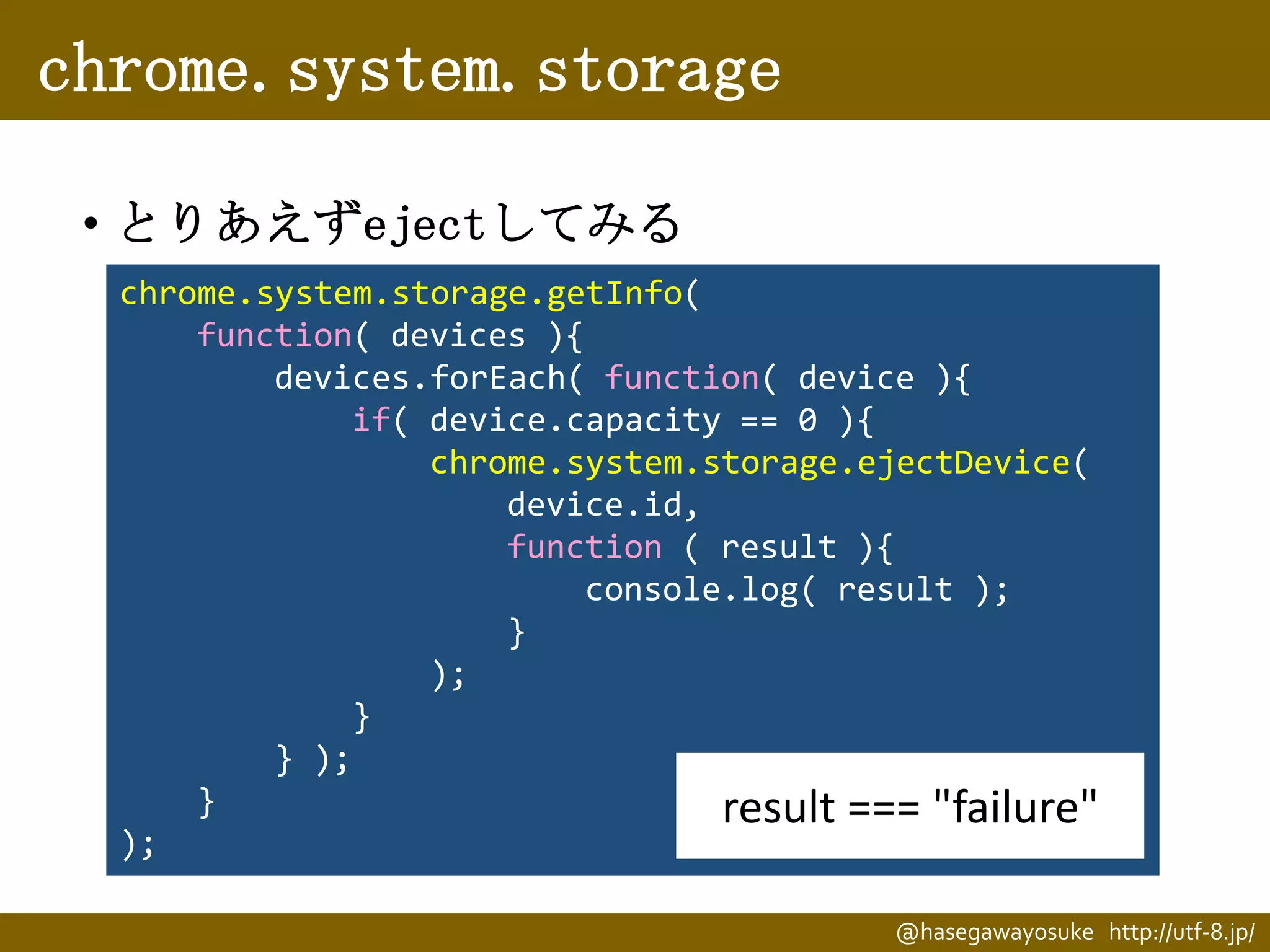 chrome.system.storage
• とりあえずejectしてみる
chrome.system.storage.getInfo(
function( devices ){
devices.forEach( function( device ){
if( device.capacity == 0 ){
chrome.system.storage.ejectDevice(
device.id,
function ( result ){
console.log( result );
}
);
}
} );
}
result === "failure"
);
@hasegawayosuke http://utf-8.jp/

 