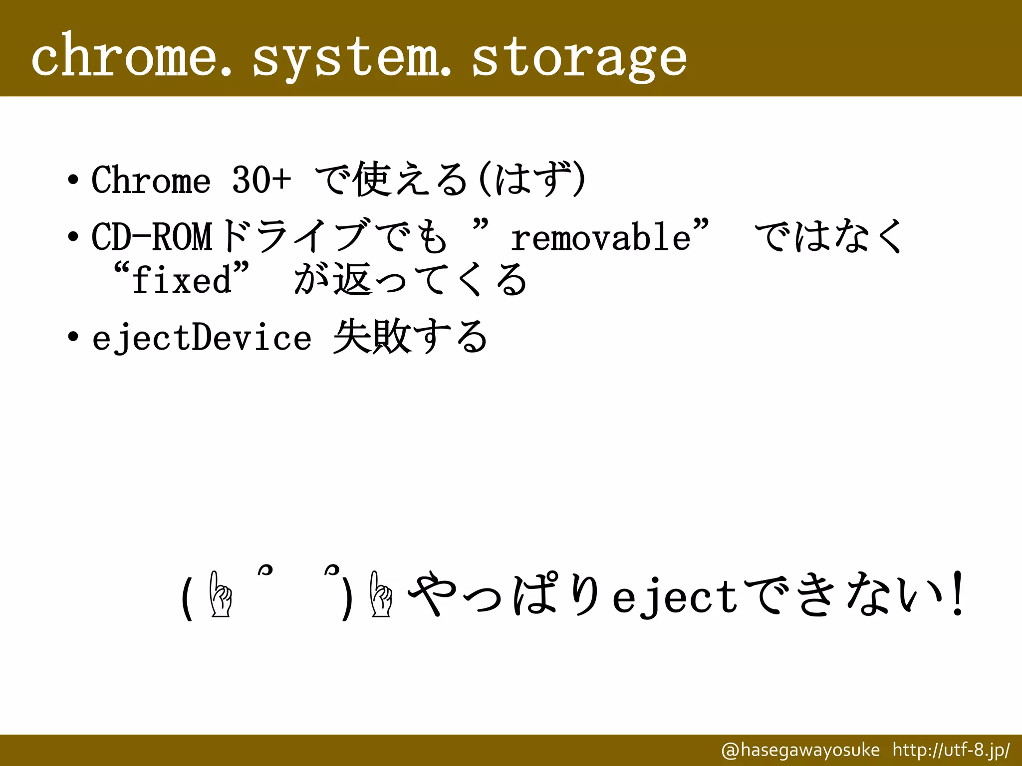 chrome.system.storage
• Chrome 30+ で使える(はず)
• CD-ROMドライブでも ”removable” ではなく
“fixed” が返ってくる
• ejectDevice 失敗する

(☝ ՞

՞)☝やっぱりejectできない!
@hasegawayosuke http://utf-8.jp/

 