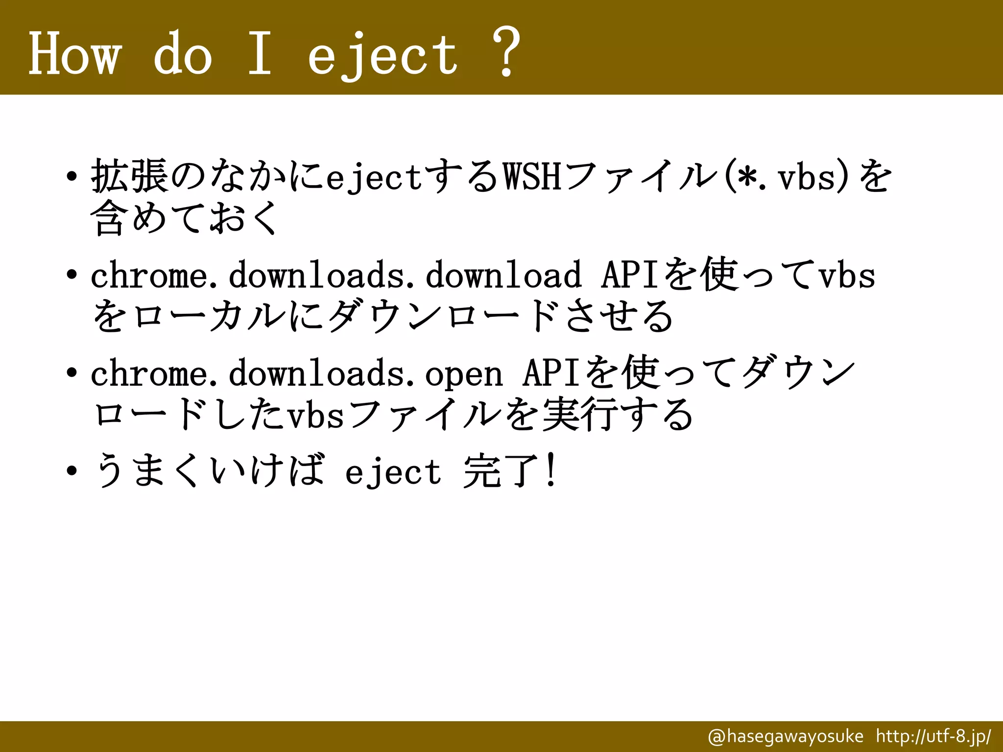 How do I eject ?
• 拡張のなかにejectするWSHファイル(*.vbs)を
含めておく
• chrome.downloads.download APIを使ってvbs
をローカルにダウンロードさせる
• chrome.downloads.open APIを使ってダウン
ロードしたvbsファイルを実行する
• うまくいけば eject 完了!

@hasegawayosuke http://utf-8.jp/

 