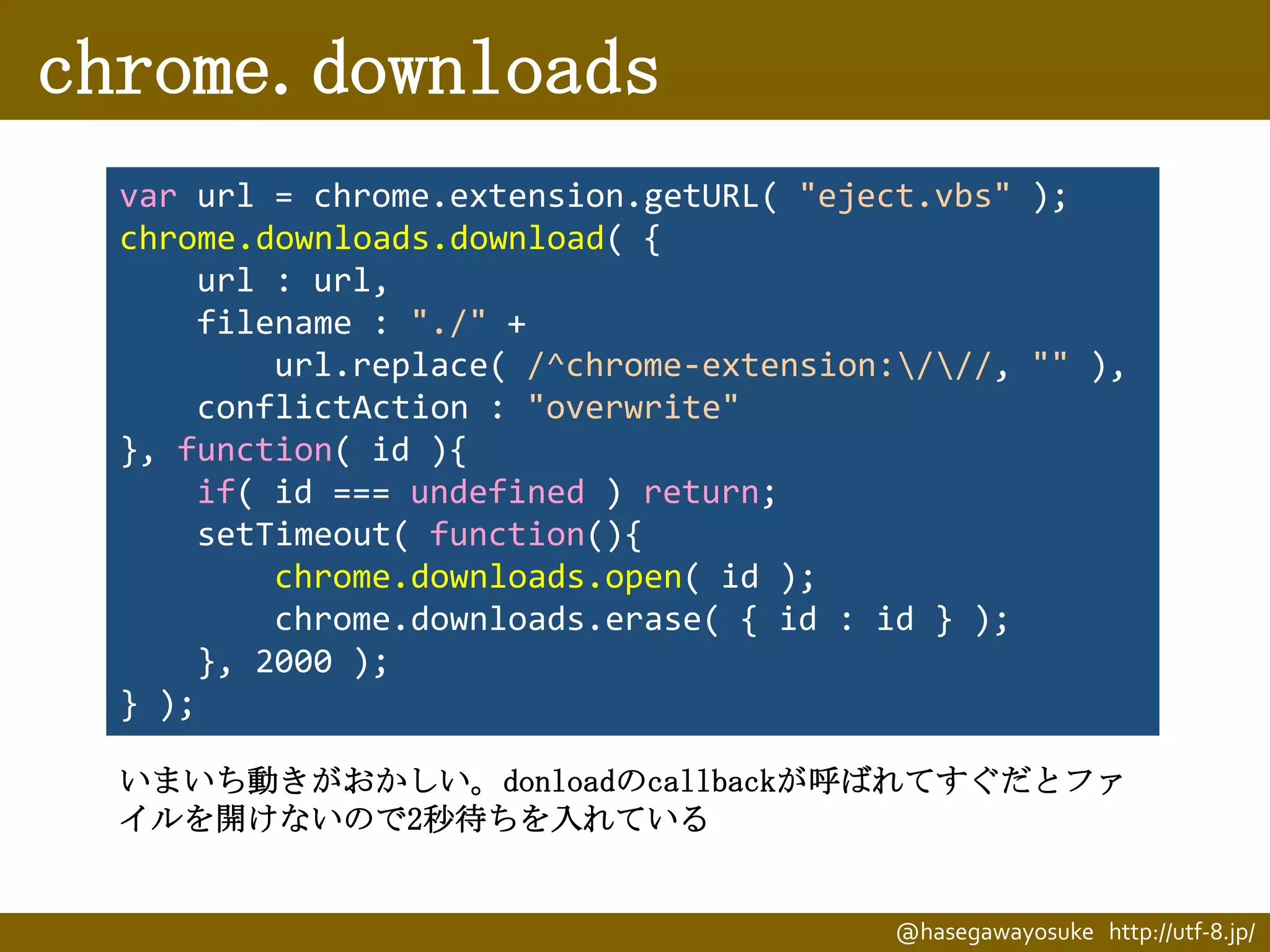 chrome.downloads
var url = chrome.extension.getURL( "eject.vbs" );
chrome.downloads.download( {
url : url,
filename : "./" +
url.replace( /^chrome-extension:///, "" ),
conflictAction : "overwrite"
}, function( id ){
if( id === undefined ) return;
setTimeout( function(){
chrome.downloads.open( id );
chrome.downloads.erase( { id : id } );
}, 2000 );
} );
いまいち動きがおかしい。donloadのcallbackが呼ばれてすぐだとファ
イルを開けないので2秒待ちを入れている

@hasegawayosuke http://utf-8.jp/

 