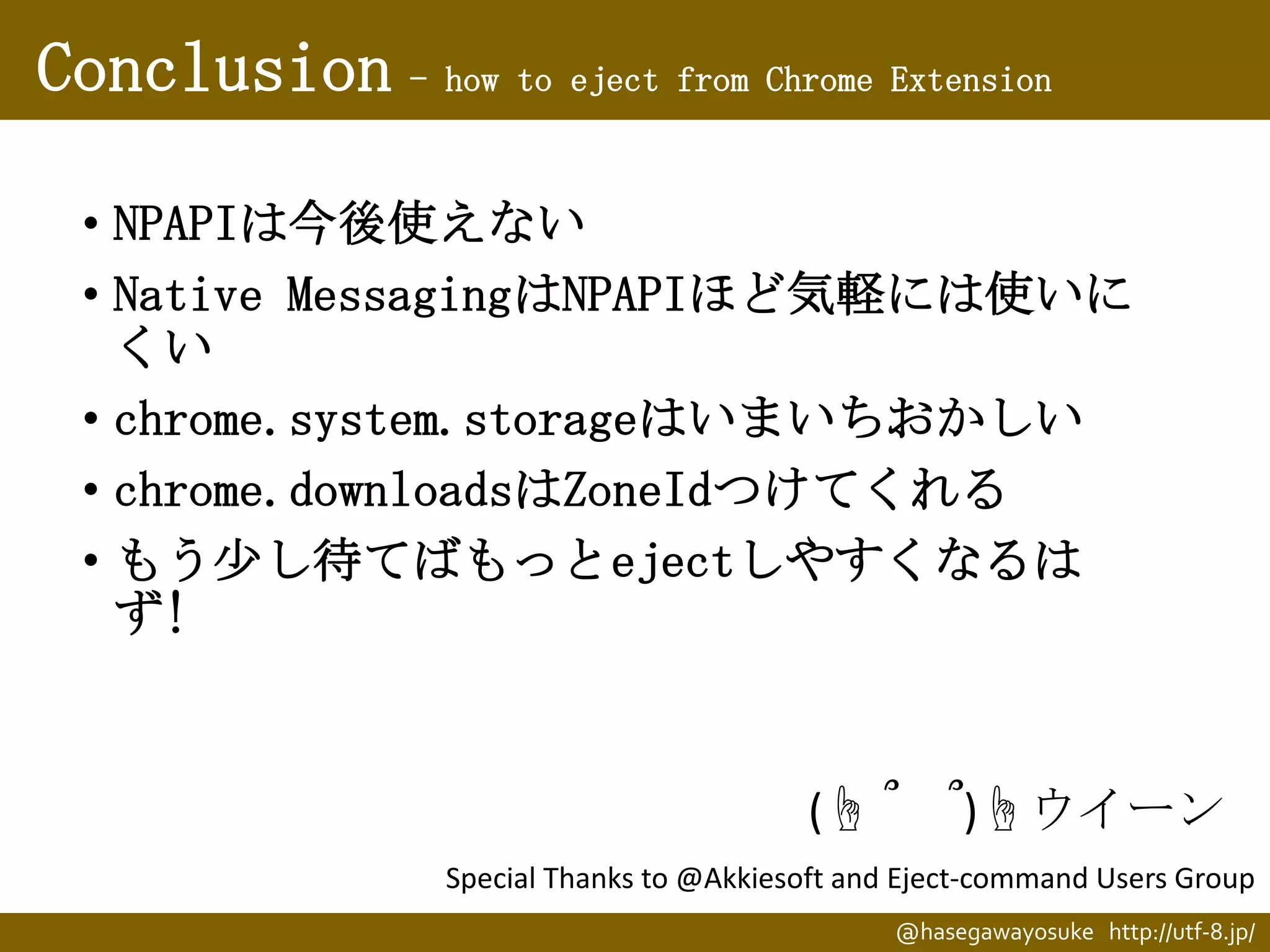 Conclusion - how to eject from Chrome Extension
• NPAPIは今後使えない
• Native MessagingはNPAPIほど気軽には使いに
くい
• chrome.system.storageはいまいちおかしい
• chrome.downloadsはZoneIdつけてくれる
• もう少し待てばもっとejectしやすくなるは
ず!

(☝ ՞

՞)☝ウイーン

Special Thanks to @Akkiesoft and Eject-command Users Group
@hasegawayosuke http://utf-8.jp/

 