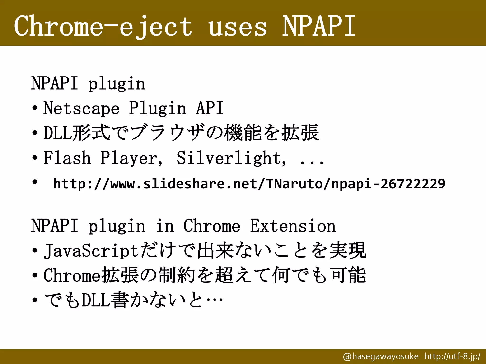 Chrome-eject uses NPAPI
NPAPI plugin
• Netscape Plugin API
• DLL形式でブラウザの機能を拡張
• Flash Player, Silverlight, ...
• http://www.slideshare.net/TNaruto/npapi-26722229
NPAPI plugin in Chrome Extension
• JavaScriptだけで出来ないことを実現
• Chrome拡張の制約を超えて何でも可能
• でもDLL書かないと…
@hasegawayosuke http://utf-8.jp/

 