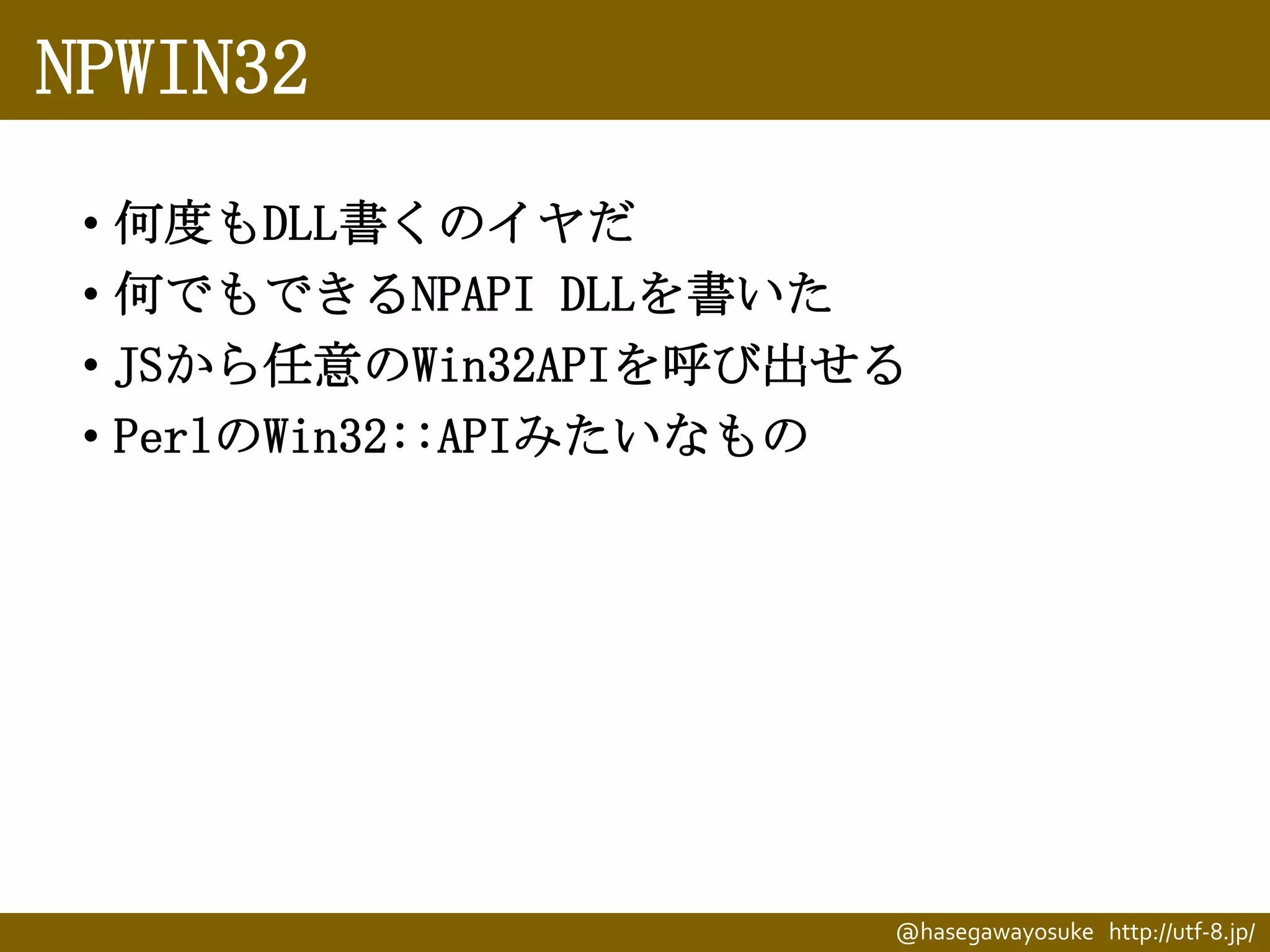 NPWIN32
• 何度もDLL書くのイヤだ
• 何でもできるNPAPI DLLを書いた
• JSから任意のWin32APIを呼び出せる
• PerlのWin32::APIみたいなもの

@hasegawayosuke http://utf-8.jp/

 