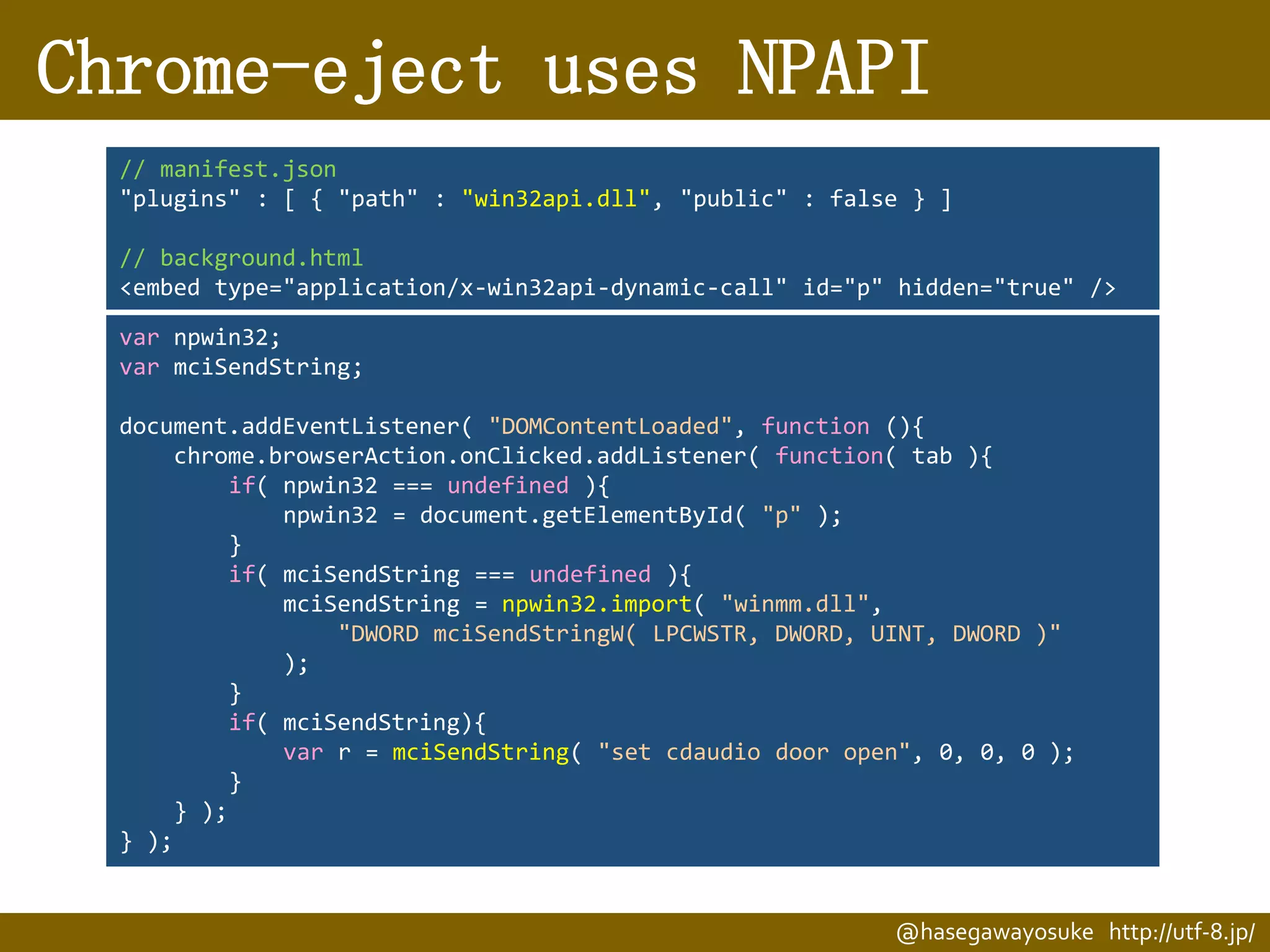 Chrome-eject uses NPAPI
// manifest.json
"plugins" : [ { "path" : "win32api.dll", "public" : false } ]
// background.html
<embed type="application/x-win32api-dynamic-call" id="p" hidden="true" />
var npwin32;
var mciSendString;
document.addEventListener( "DOMContentLoaded", function (){
chrome.browserAction.onClicked.addListener( function( tab ){
if( npwin32 === undefined ){
npwin32 = document.getElementById( "p" );
}
if( mciSendString === undefined ){
mciSendString = npwin32.import( "winmm.dll",
"DWORD mciSendStringW( LPCWSTR, DWORD, UINT, DWORD )"
);
}
if( mciSendString){
var r = mciSendString( "set cdaudio door open", 0, 0, 0 );
}
} );
} );

@hasegawayosuke http://utf-8.jp/

 