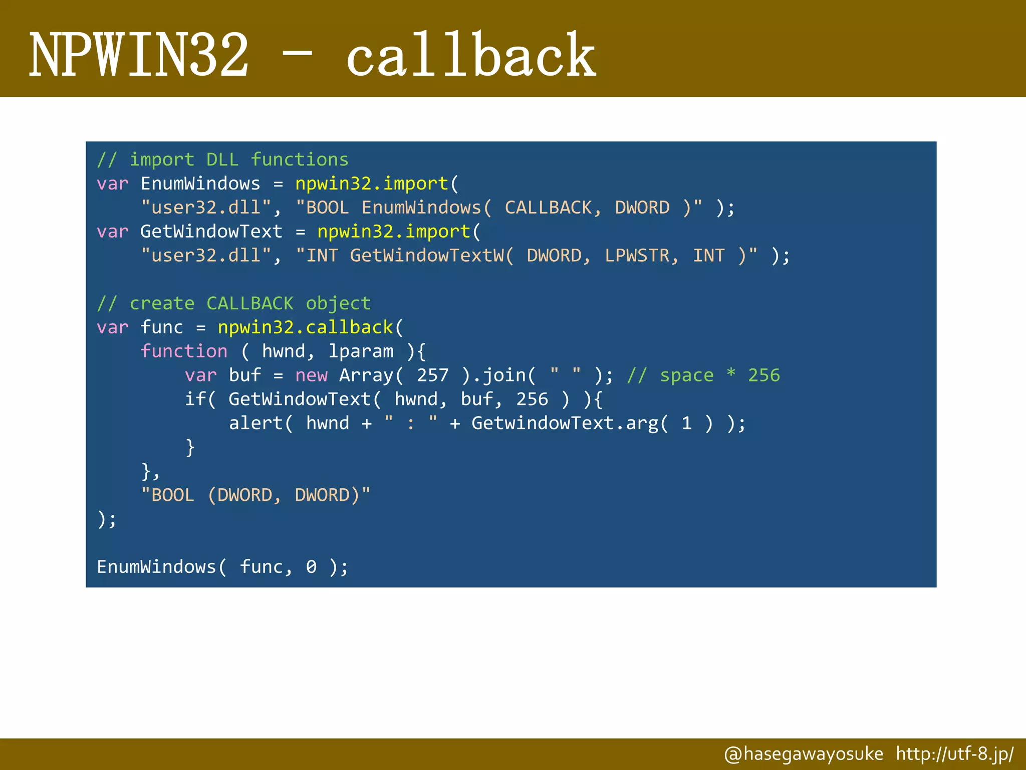NPWIN32 - callback
// import DLL functions
var EnumWindows = npwin32.import(
"user32.dll", "BOOL EnumWindows( CALLBACK, DWORD )" );
var GetWindowText = npwin32.import(
"user32.dll", "INT GetWindowTextW( DWORD, LPWSTR, INT )" );
// create CALLBACK object
var func = npwin32.callback(
function ( hwnd, lparam ){
var buf = new Array( 257 ).join( " " ); // space * 256
if( GetWindowText( hwnd, buf, 256 ) ){
alert( hwnd + " : " + GetwindowText.arg( 1 ) );
}
},
"BOOL (DWORD, DWORD)"
);
EnumWindows( func, 0 );

@hasegawayosuke http://utf-8.jp/

 