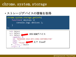 chrome.system.storage
• ストレージデバイスの情報を取得
chrome.system.storage.getInfo(
function( devices ){
console.log( devices );
}
);
DVD-ROMデバイス

え？ fixed?

@hasegawayosuke http://utf-8.jp/

 
