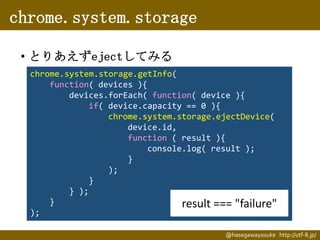chrome.system.storage
• とりあえずejectしてみる
chrome.system.storage.getInfo(
function( devices ){
devices.forEach( function( device ){
if( device.capacity == 0 ){
chrome.system.storage.ejectDevice(
device.id,
function ( result ){
console.log( result );
}
);
}
} );
}
result === "failure"
);
@hasegawayosuke http://utf-8.jp/

 