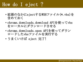 How do I eject ?
• 拡張のなかにejectするWSHファイル(*.vbs)を
含めておく
• chrome.downloads.download APIを使ってvbs
をローカルにダウンロードさせる
• chrome.downloads.open APIを使ってダウン
ロードしたvbsファイルを実行する
• うまくいけば eject 完了!

@hasegawayosuke http://utf-8.jp/

 