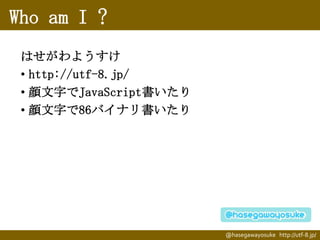 Who am I ?
はせがわようすけ
• http://utf-8.jp/
• 顔文字でJavaScript書いたり
• 顔文字で86バイナリ書いたり

@hasegawayosuke http://utf-8.jp/

 