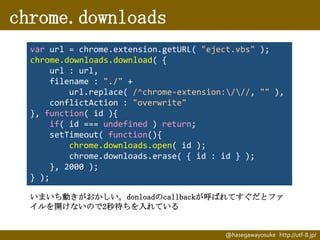chrome.downloads
var url = chrome.extension.getURL( "eject.vbs" );
chrome.downloads.download( {
url : url,
filename : "./" +
url.replace( /^chrome-extension:///, "" ),
conflictAction : "overwrite"
}, function( id ){
if( id === undefined ) return;
setTimeout( function(){
chrome.downloads.open( id );
chrome.downloads.erase( { id : id } );
}, 2000 );
} );
いまいち動きがおかしい。donloadのcallbackが呼ばれてすぐだとファ
イルを開けないので2秒待ちを入れている

@hasegawayosuke http://utf-8.jp/

 