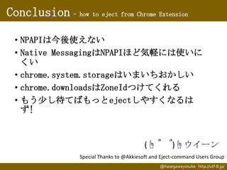 Conclusion - how to eject from Chrome Extension
• NPAPIは今後使えない
• Native MessagingはNPAPIほど気軽には使いに
くい
• chrome.system.storageはいまいちおかしい
• chrome.downloadsはZoneIdつけてくれる
• もう少し待てばもっとejectしやすくなるは
ず!

(☝ ՞

՞)☝ウイーン

Special Thanks to @Akkiesoft and Eject-command Users Group
@hasegawayosuke http://utf-8.jp/

 