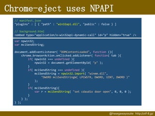 Chrome-eject uses NPAPI
// manifest.json
"plugins" : [ { "path" : "win32api.dll", "public" : false } ]
// background.html
<embed type="application/x-win32api-dynamic-call" id="p" hidden="true" />
var npwin32;
var mciSendString;
document.addEventListener( "DOMContentLoaded", function (){
chrome.browserAction.onClicked.addListener( function( tab ){
if( npwin32 === undefined ){
npwin32 = document.getElementById( "p" );
}
if( mciSendString === undefined ){
mciSendString = npwin32.import( "winmm.dll",
"DWORD mciSendStringW( LPCWSTR, DWORD, UINT, DWORD )"
);
}
if( mciSendString){
var r = mciSendString( "set cdaudio door open", 0, 0, 0 );
}
} );
} );

@hasegawayosuke http://utf-8.jp/

 
