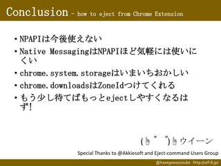 Conclusion - how to eject from Chrome Extension
• NPAPIは今後使えない
• Native MessagingはNPAPIほど気軽には使いに
くい
• chrome.system.storag...