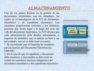 Uno de los puntos básicos en la gestión de los
documentos electrónicos son los metadatos, los
cuales ya se introdujeron en la NTI de documento
electrónico y de expediente electrónico. Los
metadatos proporcionan cobertura a los diferentes
procesos que tienen lugar a lo largo del ciclo del
vida del documento electrónico. La NTI destaca que
cada administración debe diseñar internamente el
esquema de metadatos que va aplicar en base a sus
necesidades, aun así se debe tener en cuenta:
1. Se recomienda usar el Esquema de metadatos
para la Gestión del Documento Electrónico(e-
EMGDE)
2. En el caso de que el expediente o documento
deba someterse a intercambio se debe tener en
cuenta los metadatos mínimos obligatorios del
documento electrónico y del expediente electrónico.
 
