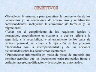 Establecer la estrategia para garantizar la conservación de los
documentos y las condiciones de acceso, uso y reutilización
correspondientes, incluyendo la conversión de formatos y las
migraciones.
Velar por el cumplimiento de los requisitos legales y
normativos, especialmente en cuanto a lo que se refiere a la
seguridad, a la accesibilidad y al tratamiento de los datos de
carácter personal, así como a la ejecución de los procesos
relacionados con la interoperabilidad y de las acciones
dictaminadas sobre los documentos electrónicos.
Proporcionar información en modo de pistas de auditoría que
permitan acreditar que los documentos están protegidos frente a
cualquier acceso, modificación y destrucción no autorizados.
 