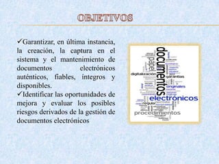 Garantizar, en última instancia,
la creación, la captura en el
sistema y el mantenimiento de
documentos electrónicos
auténticos, fiables, íntegros y
disponibles.
Identificar las oportunidades de
mejora y evaluar los posibles
riesgos derivados de la gestión de
documentos electrónicos.
 
