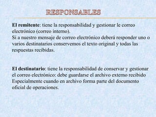 El remitente: tiene la responsabilidad y gestionar le correo
electrónico (correo interno).
Si a nuestro mensaje de correo electrónico deberá responder uno o
varios destinatarios conservemos el texto original y todas las
respuestas recibidas.
El destinatario: tiene la responsabilidad de conservar y gestionar
el correo electrónico: debe guardarse el archivo externo recibido
Especialmente cuando en archivo forma parte del documento
oficial de operaciones.
 