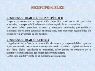 RESPONSABILIDAD DEL ORGANO PÚBLICO
Dispone la normativa de organización específica y de no existir previsión
normativa, la responsabilidad recae en el encargado de su tramitación.
Los entes deben garantizar el crear y almacenar evidencia; y/o recibir y
almacenar datos, para garantizar su integridad, para mantener accesibilidad de
los datos y la evidencia de los mismos.
RESPONSABILIDAD DE AUTORIA
Legalmente se refiere a la presunción de autoría y responsabilidad que es
aquel donde todo documento, mensaje electrónico o archivo digital asociado a
una firma digital certificada se presumirá, salvo prueba en contrario de la
autoría y responsabilidad del titular del correspondiente
Certificado digital vigente en el momento de su emisión.
 