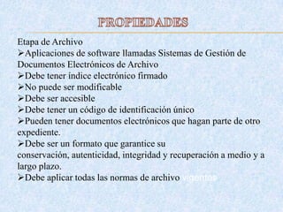 Etapa de Archivo
Aplicaciones de software llamadas Sistemas de Gestión de
Documentos Electrónicos de Archivo
Debe tener índice electrónico firmado
No puede ser modificable
Debe ser accesible
Debe tener un código de identificación único
Pueden tener documentos electrónicos que hagan parte de otro
expediente.
Debe ser un formato que garantice su
conservación, autenticidad, integridad y recuperación a medio y a
largo plazo.
Debe aplicar todas las normas de archivo vigentes
 
