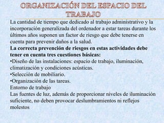 La cantidad de tiempo que dedicado al trabajo administrativo y la
incorporación generalizada del ordenador a estar tareas durante los
últimos años suponen un factor de riesgo que debe tenerse en
cuenta para prevenir daños a la salud.
La correcta prevención de riesgos en estas actividades debe
tener en cuenta tres cuestiones básicas:
•Diseño de las instalaciones: espacio de trabajo, iluminación,
climatización y condiciones acústicas.
•Selección de mobiliario.
•Organización de las tareas.
Entorno de trabajo
Las fuentes de luz, además de proporcionar niveles de iluminación
suficiente, no deben provocar deslumbramientos ni reflejos
molestos
 