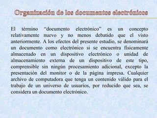 El término “documento electrónico” es un concepto
relativamente nuevo y no menos debatido que el visto
anteriormente. A los efectos del presente estudio, se denominará
un documento como electrónico si se encuentra físicamente
almacenado en un dispositivo electrónico o unidad de
almacenamiento externa de un dispositivo de este tipo,
comprensible sin ningún procesamiento adicional, excepto la
presentación del monitor o de la página impresa. Cualquier
archivo de computadora que tenga un contenido válido para el
trabajo de un universo de usuarios, por reducido que sea, se
considera un documento electrónico.
 