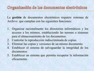 La gestión de documentos electrónicos requiere sistemas de
Archivo que cumplan con las siguientes funciones:
1. Organizar racionalmente los directorios informáticos y los
accesos a los mismos, estableciendo las normas o sistemas
para el almacenamiento de los documentos.
2. Controlar la reproducción indiscriminada de copias.
3. Eliminar las copias y versiones de un mismo documento.
4. Establecer el sistema de salvaguardar la integridad de los
documentos
5. Establecer un sistema que permita recuperar la información
eficazmente.
 
