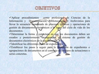 Aplicar procedimientos como profesional de Ciencias de la
Información y Documentación, Bibliotecología y Archivística para
llevar la secuencia coordinada de procesos, técnicas y operaciones de
gestión de documentos electrónicos a lo largo del ciclo de vida de los
documentos.
Determinar la forma y estructura en que los documentos deben ser
creados y posteriormente incorporados al sistema de gestión de
documentos electrónicos de la organización.
Identificar las diferentes clases de expedientes.
Establecer los pasos a seguir para la formación de expedientes o
agrupaciones de documentos en el contexto de los tipos de actuaciones o
series concretas.
 