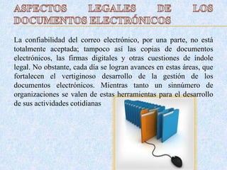 La confiabilidad del correo electrónico, por una parte, no está
totalmente aceptada; tampoco así las copias de documentos
electrónicos, las firmas digitales y otras cuestiones de índole
legal. No obstante, cada día se logran avances en estas áreas, que
fortalecen el vertiginoso desarrollo de la gestión de los
documentos electrónicos. Mientras tanto un sinnúmero de
organizaciones se valen de estas herramientas para el desarrollo
de sus actividades cotidianas.
 