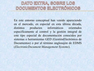 En este entorno conceptual han venido apareciendo
en el mercado, en especial en esta última década,
distintos productos informáticos orientados
específicamente al control y la gestión integral de
este tipo especial de documentación conocidos por
sistemas o herramientas GED (GestiónElectrónica de
Documentos) o por el término anglosajón de EDMS
(ElectronicDocument Management Systems).
 
