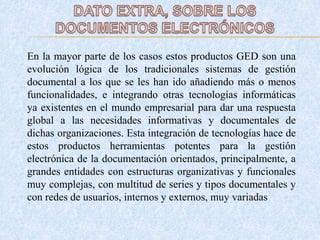 En la mayor parte de los casos estos productos GED son una
evolución lógica de los tradicionales sistemas de gestión
documental a los que se les han ido añadiendo más o menos
funcionalidades, e integrando otras tecnologías informáticas
ya existentes en el mundo empresarial para dar una respuesta
global a las necesidades informativas y documentales de
dichas organizaciones. Esta integración de tecnologías hace de
estos productos herramientas potentes para la gestión
electrónica de la documentación orientados, principalmente, a
grandes entidades con estructuras organizativas y funcionales
muy complejas, con multitud de series y tipos documentales y
con redes de usuarios, internos y externos, muy variadas
 