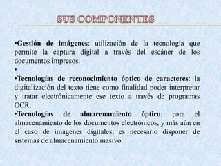 •Gestión de imágenes: utilización de la tecnología que
permite la captura digital a través del escáner de los
documentos impresos.
•
•Tecnologías de reconocimiento óptico de caracteres: la
digitalización del texto tiene como finalidad poder interpretar
y tratar electrónicamente ese texto a través de programas
OCR.
•Tecnologías de almacenamiento óptico: para el
almacenamiento de los documentos electrónicos, y más aún en
el caso de imágenes digitales, es necesario disponer de
sistemas de almacenamiento masivo.
 