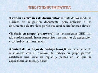 •Gestión electrónica de documentos: se trata de los módulos
clásicos de la gestión documental pero aplicada a los
documentos electrónicos por lo que aquí serán factores claves
•Trabajo en grupo (groupware): las herramientas GED han
ido evolucionando hacia conceptos más amplios de generación
y control de la información.
•Control de los flujos de trabajo (workflow): estrechamente
relacionado con el software de trabajo en grupo permite
establecer una serie de reglas y pautas en las que se
especifican las tareas y pasos
 