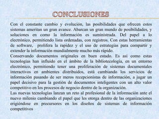 Con el constante cambio y evolución, las posibilidades que ofrecen estos
sistemas ameritan un gran avance. Abarcan un gran mundo de posibilidades, y
soluciones en como la información es suministrada. Del papel a lo
electrónico, permitiendo lista ordenadas, con registros. Con estas herramientas
de software, prolifera la rapidez y el uso de estrategias para compartir y
extender la información mundialmente mucho más rápido.
Conservando documentos originales en buen estado. Es así como estas
tecnologías han influido en el ámbito de la bibliotecología, en un entorno
electrónico, permitiendo tener una proliferación de sistemas documentales
interactivos en ambientes distribuidos, está cambiando los servicios de
información pasando de ser meros recepcionistas de información, a jugar un
papel decisivo para la gestión de documentos inteligentes con un alto valor
competitivo en los procesos de negocio dentro de la organización.
Las nuevas tecnologías lanzan un reto al profesional de la información ante el
nuevo milenio cambiando el papel que les otorga dentro de las organizaciones
erigiéndose en precursores en los diseños de sistemas de información
competitivos
 