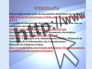 Preservación a largo plazo de documentos electrónicos de archivo
http://www.archivogeneral.gov.co/index.php?idcategoria=8916&print
&inf=0
La gestión de documentos electrónicos como respuesta a las nuevas
condiciones del entorno de información
http://bvs.sld.cu/revistas/aci/vol9_3_02/aci03301.htm
Herramientas para la gestión de los documentos electrónicos
http://www.cobdc.org/jornades/7JCD/27.pdf
Guía No 4: Cero papel en la Administración Publica: Ministerio de
Tecnologías de la Información y las Comunicaciones.
Dirección de Gobierno en línea.
http://www.plaanibal.com/web/pla-anibal/inicio/-/blogs/programa-de-
tratamiento-de-documentos-electronicos
 