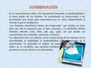Es el mantenimiento dado a los documento buscando su perdurabilidad y
el buen estado de los mismos. Se recomienda su conservación a los
documentos que tienen gran importancia por su valor, independiente al
sistema al que se produjeron.
Los formatos electrónicos tienen una longevidad que oscilan en cinco
años, por ello la migración que se hace necesaria, y es preferible utilizar
formatos abiertos (xml, html, pdf, ipg, cgm), sin que pierda sus
características de contenido, estructura y contexto.
Los elementos clave en relación con la conservación de los soportes son la
accesibilidad, la legibilidad, la perdurabilidad y la preservación de la
autenticidad. Es preferible el empleo de soportes de almacenamiento
óptico no re escribible, que permiten satisfacer requisitos de archivo y
permiten el acceso directo a la información.
 