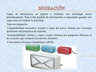Copia de documentos en soporte o formatos con tecnología nueva
periódicamente. Para evitar perdida de información es importante guardar una
copia antes de realizar la actividad.
Tipos de migración.
•Compatibilidad retroactiva: lectura y copia del nuevo formato por versiones
posteriores del programa de creación.
•Interoperabilidad: lectura y copia a nuevo formato por programa diferente al
de creación, que comparte los mismos formatos.
•Conversión a formato estándar(tipo ASCII).
 
