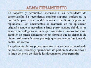 En soportes y perdurable, adecuado a las necesidades de
conservación. Se recomienda emplear soportes ópticos no re
escribible para evitar modificaciones o perdidas (soporte no
repudiable) Los documentos se mantiene en su aplicación
original cuando se necesitan a largo plazo, aunque debido a los
avances tecnológicos se tiene que convertir al nuevo software.
También se puede almacenar en un formato que no dependa de
ningún software (ficheros planos)y que cuente con funciones de
control de acceso.
La aplicación de los procedimientos o la secuencia coordinada
de procesos, técnicas y operaciones de gestión de documentos a
lo largo del ciclo de vida de los documentos debe permitir:
 